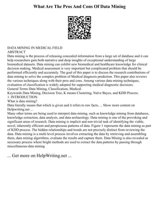 What Are The Pros And Cons Of Data Mining
DATA MINING IN MEDICAL FIELD
ABSTRACT
Data mining is the process of releasing concealed information from a large set of database and it can
help researchers gain both narrative and deep insights of exceptional understanding of large
biomedical datasets. Data mining can exhibit new biomedical and healthcare knowledge for clinical
decision making. Medical assessment is very important but complicated problem that should be
performed efficiently and accurately. The goal of this paper is to discuss the research contributions of
data mining to solve the complex problem of Medical diagnosis prediction. This paper also reviews
the various techniques along with their pros and cons. Among various data mining techniques,
evaluation of classification is widely adopted for supporting medical diagnostic decisions.
General Terms Data Mining, Classification, Medical.
Keywords Data Mining, Decision Tree, K means Clustering, Naïve Bayes, and KDD Process.
1. INTRODUCTION
What is data mining?
Data literally means that which is given and it refers to raw facts, ... Show more content on
Helpwriting.net ...
Many other terms are being used to interpret data mining, such as knowledge mining from databases,
knowledge extraction, data analysis, and data archaeology. Data mining is one of the provoking and
significant areas of research. Data mining is implicit and non trivial task of identifying the viable,
novel, inherently efficient and perspicuous patterns of data. Figure 1 represents the data mining as part
of KDD process. The hidden relationships and trends are not precisely distinct from reviewing the
data. Data mining is a multi level process involves extracting the data by retrieving and assembling
them, data mining algorithms, evaluate the results and capture them. Data Mining is also revealed as
necessary process where bright methods are used to extract the data patterns by passing through
miscellaneous data mining
... Get more on HelpWriting.net ...
 