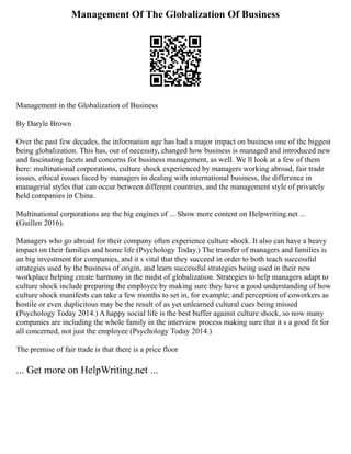 Management Of The Globalization Of Business
Management in the Globalization of Business
By Daryle Brown
Over the past few decades, the information age has had a major impact on business one of the biggest
being globalization. This has, out of necessity, changed how business is managed and introduced new
and fascinating facets and concerns for business management, as well. We ll look at a few of them
here: multinational corporations, culture shock experienced by managers working abroad, fair trade
issues, ethical issues faced by managers in dealing with international business, the difference in
managerial styles that can occur between different countries, and the management style of privately
held companies in China.
Multinational corporations are the big engines of ... Show more content on Helpwriting.net ...
(Guillen 2016).
Managers who go abroad for their company often experience culture shock. It also can have a heavy
impact on their families and home life (Psychology Today.) The transfer of managers and families is
an big investment for companies, and it s vital that they succeed in order to both teach successful
strategies used by the business of origin, and learn successful strategies being used in their new
workplace helping create harmony in the midst of globalization. Strategies to help managers adapt to
culture shock include preparing the employee by making sure they have a good understanding of how
culture shock manifests can take a few months to set in, for example; and perception of coworkers as
hostile or even duplicitous may be the result of as yet unlearned cultural cues being missed
(Psychology Today 2014.) A happy social life is the best buffer against culture shock, so now many
companies are including the whole family in the interview process making sure that it s a good fit for
all concerned, not just the employee (Psychology Today 2014.)
The premise of fair trade is that there is a price floor
... Get more on HelpWriting.net ...
 