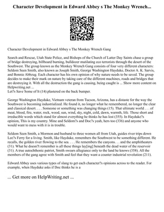 Character Development in Edward Abbey s The Monkey Wrench...
Character Development in Edward Abbey s The Monkey Wrench Gang
Search and Rescue, Utah State Police, and Bishops of the Church of Latter Day Saints chase a group
of bridge destroying, billboard burning, bulldozer mutilating eco terrorists through the desert of the
Southwest. The group known as the Monkey Wrench Gang consists of four very different characters:
Seldom Seen Smith, also known as Joseph Smith, George Washington Hayduke, Doctor A. K. Sarvis,
and Bonnie Abbzug. Each character has his own opinion of why nature needs to be saved. The group
decides to make their mark on nature by taking care of the different machines, roads and bridges that
are destroying it. With all the destruction the gang is causing, being caught is ... Show more content on
Helpwriting.net ...
Let?s Save Some of It (14) plastered on the back bumper.
George Washington Hayduke, Vietnam veteran from Tucson, Arizona, has a distaste for the way the
Southwest is becoming industrialized. He found it, no longer what he remembered, no longer the clear
and classical desert. . . . Someone or something was changing things (15). That ultimate world . . . of
meat, blood, fire, water, rock, wood, sun, wind, sky, night, cold, dawn, warmth, life. Those short and
irreducible words which stand for almost everything he thinks he has lost (355). In Hayduke?s
opinion, This is my country. Mine and Seldom?s and Doc?s yeah, hers too (336) and anyone who
would want to mess with it is in trouble.
Seldom Seen Smith, a Mormon and husband to three women all from Utah, guides river trips down
Lee?s Ferry for a living. Smith, like Hayduke, remembers the Southwest to be something different. He
recalls, the golden river flowing to the sea. . . . He remembers the canyons. . . and the amphitheaters
(31). What he doesn?t remember is all these things lay[ing] beneath the dead water of the reservoir
(31). A true autochthonic patriot, Smith swears allegiance only to the land he knows (358). All the
members of the gang agree with Smith and feel that they want a counter industrial revolution (211).
Edward Abbey uses various types of slang to get each character?s opinions across to the reader. For
example, when Hayduke asks if Doc thinks he is a
... Get more on HelpWriting.net ...
 