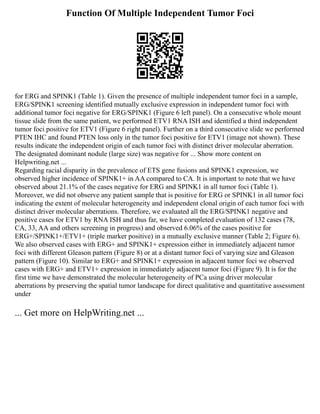 Function Of Multiple Independent Tumor Foci
for ERG and SPINK1 (Table 1). Given the presence of multiple independent tumor foci in a sample,
ERG/SPINK1 screening identified mutually exclusive expression in independent tumor foci with
additional tumor foci negative for ERG/SPINK1 (Figure 6 left panel). On a consecutive whole mount
tissue slide from the same patient, we performed ETV1 RNA ISH and identified a third independent
tumor foci positive for ETV1 (Figure 6 right panel). Further on a third consecutive slide we performed
PTEN IHC and found PTEN loss only in the tumor foci positive for ETV1 (image not shown). These
results indicate the independent origin of each tumor foci with distinct driver molecular aberration.
The designated dominant nodule (large size) was negative for ... Show more content on
Helpwriting.net ...
Regarding racial disparity in the prevalence of ETS gene fusions and SPINK1 expression, we
observed higher incidence of SPINK1+ in AA compared to CA. It is important to note that we have
observed about 21.1% of the cases negative for ERG and SPINK1 in all tumor foci (Table 1).
Moreover, we did not observe any patient sample that is positive for ERG or SPINK1 in all tumor foci
indicating the extent of molecular heterogeneity and independent clonal origin of each tumor foci with
distinct driver molecular aberrations. Therefore, we evaluated all the ERG/SPINK1 negative and
positive cases for ETV1 by RNA ISH and thus far, we have completed evaluation of 132 cases (78,
CA, 33, AA and others screening in progress) and observed 6.06% of the cases positive for
ERG+/SPINK1+/ETV1+ (triple marker positive) in a mutually exclusive manner (Table 2; Figure 6).
We also observed cases with ERG+ and SPINK1+ expression either in immediately adjacent tumor
foci with different Gleason pattern (Figure 8) or at a distant tumor foci of varying size and Gleason
pattern (Figure 10). Similar to ERG+ and SPINK1+ expression in adjacent tumor foci we observed
cases with ERG+ and ETV1+ expression in immediately adjacent tumor foci (Figure 9). It is for the
first time we have demonstrated the molecular heterogeneity of PCa using driver molecular
aberrations by preserving the spatial tumor landscape for direct qualitative and quantitative assessment
under
... Get more on HelpWriting.net ...
 