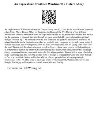 An Explication Of William Wordsworth s Tintern Abbey
An Explication of William Wordsworth s Tintern Abbey June 13, 1798 . In the poem Lines Composed
a Few Miles Above Tintern Abbey on Revisiting the Banks of the Wye During a Tour William
Wordsworth seems to be drunken from nostalgia as he revisits his not entirely distant past. His passion
for the landscape is physical, taken in through his eyes, unmediated by more abstract (or spiritual)
thought (Pearson n.p) . As he stands over the lush farmland, not yet ripe, he describes a familiar but
missed beauty before he begins to remember his youthful state, compared to his modern and matured
outlook on nature, and even begins to allow his mind to wonder onto how his young sister shall view
the land. Wordsworth does here what most people will do, ... Show more content on Helpwriting.net ...
In a therapeutic manner, he interprets his surroundings like poetry, translating sensory to a language
clearly understood but not conveyable in words. The wilderness is to Wordsworth, a place of stability
and a cleansing place. In a way, the greatest form of therapy is to accept the world and allow himself
to find peace within it. Nature to him is a religion of sorts, peaceful and all encompassing in
benevolence (106 110). If he were to be denied of this revitalizing truth, Wordsworth conveys the
thought that his joy and his positive outlook would sink to a deathly
... Get more on HelpWriting.net ...
 