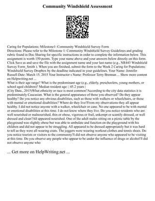 Community Windshield Assessment
Caring for Populations: Milestone1: Community Windshield Survey Form
Directions: Please refer to the Milestone 1: Community Windshield Survey Guidelines and grading
rubric found in Doc Sharing for specific instructions in order to complete the information below. This
assignment is worth 150 points. Type your name above and your answers below directly on this form.
Click Save as and save the file with the assignment name and your last name (e.g., NR443 Windshield
Survey Form_Smith ). When you are finished, submit the form to the Week 2 Caring for Populations:
Windshield Survey Dropbox by the deadline indicated in your guidelines. Your Name: Jennifer
Russell Date: March 15, 2015 Your Instructor s Name: Professor Terry Brennan ... Show more content
on Helpwriting.net ...
What is their age range? What is the predominant age (e.g., elderly, preschoolers, young mothers, or
school aged children)? Median resident age: | 45.2 years |
(City Data., 2015)What ethnicity or race is most common?According to the city data statistics it is
predominately Caucasian. What is the general appearance of those you observed? Do they appear
healthy? Do you notice any obvious disabilities, such as those with walkers or wheelchairs, or those
with mental or emotional disabilities? Where do they live?From my observations they all appear
healthy. I did not notice anyone with a walker, wheelchair or cane. No one appeared to be with mental
or emotional disabilities at this time. I do not know where they live. Do you notice residents who are
well nourished or malnourished, thin or obese, vigorous or frail, unkempt or scantily dressed, or well
dressed and clean?All appeared nourished. One of the adult males sitting on a picnic table by the
playground was slightly obese but was able to ambulate and function on the playground with his
children and did not appear to be struggling. All appeared to be dressed appropriately but it was hard
to tell as they were all wearing coats. The joggers were wearing workout clothes and tennis shoes. Do
you notice tourists or visitors to the community?I did not observe anyone who appeared to be visiting
at this time. Do you observe any people who appear to be under the influence of drugs or alcohol?I did
not observe anyone who
... Get more on HelpWriting.net ...
 