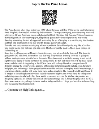 Papers On The Piano Lesson
The Piano Lesson takes place in the year 1936 where Berniece and Boy Willie have a small altercation
about the piano that was left to them by their ancestors. Throughout the play, there are many historical
references; African American music and ghosts that blend Christian, folk fare, and African American
themes together. In this research paper, the primary goal is to be the designer of the play while
focusing on creating the set. My approach to creating the set of the play is to use the play introduction
and then find information about that time by doing a quick web search.
To make sure everyone can see the play without a problem, I would design the play like a 3x4 box.
You would have a box with just one side open. This box would be made ... Show more content on
Helpwriting.net ...
Since this is all happening at Doakers house, then only one set needs to be designed. The shape is
going to be 2x3 and about the medium size that way everyone can properly see what is going on
without having to move about in his or her seats. There is no need to shift the scenery in and out of
sight because Scene II would happen in the dining room, the box and stairs both will be made out of
wood, and since this is happening in the 1930 s; there will be huge historical changes that will
defiantly change the scenery. Some example of historical differences could include color, furniture,
wallpaper, and technology. Some properties that would be included in the play would be some rope, a
gold cross, a bible, a dollar bill, some cups, rags, and an envelope. The reason I would want Scene II
to happen in the dining room is because I could create one big box that would have the living room
and dining room already built, thus there would be no need to create the kitchen. As you can see,
designing a play is a lot of hard with tons of little details that go into it. Since this play set in the 30 s,
there was a vast scenery change between modern today and before. I hope you have learned something
new by reading this short research
... Get more on HelpWriting.net ...
 