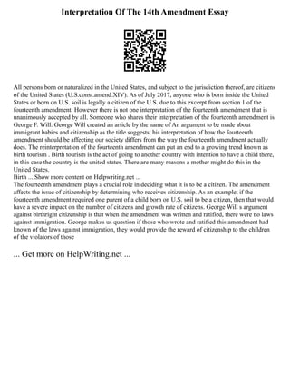 Interpretation Of The 14th Amendment Essay
All persons born or naturalized in the United States, and subject to the jurisdiction thereof, are citizens
of the United States (U.S.const.amend.XIV). As of July 2017, anyone who is born inside the United
States or born on U.S. soil is legally a citizen of the U.S. due to this excerpt from section 1 of the
fourteenth amendment. However there is not one interpretation of the fourteenth amendment that is
unanimously accepted by all. Someone who shares their interpretation of the fourteenth amendment is
George F. Will. George Will created an article by the name of An argument to be made about
immigrant babies and citizenship as the title suggests, his interpretation of how the fourteenth
amendment should be affecting our society differs from the way the fourteenth amendment actually
does. The reinterpretation of the fourteenth amendment can put an end to a growing trend known as
birth tourism . Birth tourism is the act of going to another country with intention to have a child there,
in this case the country is the united states. There are many reasons a mother might do this in the
United States.
Birth ... Show more content on Helpwriting.net ...
The fourteenth amendment plays a crucial role in deciding what it is to be a citizen. The amendment
affects the issue of citizenship by determining who receives citizenship. As an example, if the
fourteenth amendment required one parent of a child born on U.S. soil to be a citizen, then that would
have a severe impact on the number of citizens and growth rate of citizens. George Will s argument
against birthright citizenship is that when the amendment was written and ratified, there were no laws
against immigration. George makes us question if those who wrote and ratified this amendment had
known of the laws against immigration, they would provide the reward of citizenship to the children
of the violators of those
... Get more on HelpWriting.net ...
 
