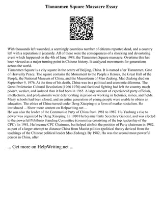 Tiananmen Square Massacre Essay
With thousands left wounded, a seemingly countless number of citizens reported dead, and a country
left with a reputation in jeopardy. All of these were the consequences of a shocking and devastating
event which happened on the 4th of June 1989, the Tiananmen Square massacre. Overtime this has
been viewed as a major turning point in Chinese history. It catalyzed movements for generations
across the world.
Tiananmen Square is a city square in the centre of Beijing, China. It is named after Tiananmen, Gate
of Heavenly Peace. The square contains the Monument to the People s Heroes, the Great Hall of the
People, the National Museum of China, and the Mausoleum of Mao Zedong. Mao Zedong died on
September 9, 1976. At the time of his death, China was in a political and economic dilemma. The
Great Proletarian Cultural Revolution (1966 1976) and factional fighting had left the country much
poorer, weaker, and isolated than it had been in 1965. A large amount of experienced party officials,
intellectuals, and professionals were deteriorating in prison or working in factories, mines, and fields.
Many schools had been closed, and an entire generation of young people were unable to obtain an
education. The ethics of China turned under Deng Xiaoping to a form of market socialism. He
introduced ... Show more content on Helpwriting.net ...
He was also the leader of the Communist Party of China from 1981 to 1987. Hu Yaobang s rise to
power was organized by Deng Xiaoping. In 1980 Hu became Party Secretary General, and was elected
to the powerful Politburo Standing Committee (committee consisting of the top leadership of the
CPC). In 1981, Hu became CPC Chairman, but helped abolish the position of Party chairman in 1982,
as part of a larger attempt to distance China from Maoist politics (political theory derived from the
teachings of the Chinese political leader Mao Zedong). By 1982, Hu was the second most powerful
person in China, after
... Get more on HelpWriting.net ...
 
