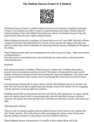The Student Success Center Is A Student
The Student Success Center is a student employed tutorial service hosted by Arapahoe Community
College. It was founded in an effort to improve student learning in the college. Initially called the
Learning Strategy Center, then dubbed Tutorial Services, and now the Student Success Center, the
goal has always been the same: support student learning.
Debra Goldberg has been the Coordinator of Tutorial Services at ACC since 2000. She holds a Master
s degree in Education and taught English for 25 years. Every semester she employs and supervises
about 25 student tutors. She is responsible for interacting with the majority of departments throughout
the college.
When Goldberg initially took over the department, she made it her goal to bring ... Show more content
on Helpwriting.net ...
Once the session is concluded however, she will pull the tutor aside and have a discussion about
correcting behaviors.
Soft Skills
First impressions matter to Goldberg. When hiring new student tutors, Goldberg often makes a
decision on how the student presents his or herself. The student will represent the center, and the
students coming in for tutoring will also being making first impression judgements. The center wants
to create an environment where students want to stay through the session and come back for future
tutoring.
Communicating and being able to express ideas is another skill Goldberg looks for in the tutors she
hires. The tutor must be able to explain ideas and concepts clearly to the students who are struggling
with the material to avoid any additional confusion.
Goldberg must be able to communicate and work well with the other departments on campus, and the
tutors she employs must be able to communicate and work well with others to ensure a pleasant
experience for anyone who comes into the center. Soft skills are skills that everyone in the center uses
daily.
Anticipating the Audience
There are only two primary audiences that the Student Success Center interacts with: students and
ACC faculty members. The small audience makes anticipating the audience easier for the center,
because anything it produces is only going to one of two different audiences.
When Goldberg interacts with professors, it is usually to find a student doing well in the
 