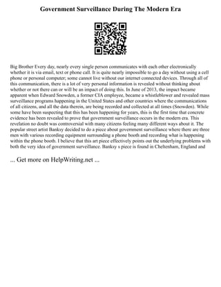Government Surveillance During The Modern Era
Big Brother Every day, nearly every single person communicates with each other electronically
whether it is via email, text or phone call. It is quite nearly impossible to go a day without using a cell
phone or personal computer; some cannot live without our internet connected devices. Through all of
this communication, there is a lot of very personal information is revealed without thinking about
whether or not there can or will be an impact of doing this. In June of 2013, the impact became
apparent when Edward Snowden, a former CIA employee, became a whistleblower and revealed mass
surveillance programs happening in the United States and other countries where the communications
of all citizens, and all the data therein, are being recorded and collected at all times (Snowden). While
some have been suspecting that this has been happening for years, this is the first time that concrete
evidence has been revealed to prove that government surveillance occurs in the modern era. This
revelation no doubt was controversial with many citizens feeling many different ways about it. The
popular street artist Banksy decided to do a piece about government surveillance where there are three
men with various recording equipment surrounding a phone booth and recording what is happening
within the phone booth. I believe that this art piece effectively points out the underlying problems with
both the very idea of government surveillance. Banksy s piece is found in Cheltenham, England and
... Get more on HelpWriting.net ...
 