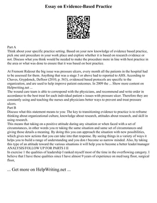 Essay on Evidence-Based Practice
Part A
Think about your specific practice setting. Based on your new knowledge of evidence based practice,
pick one unit procedure in your work place and explore whether it is based on research evidence or
not. Discuss what you think would be needed to make the procedure more in line with best practice in
the area or what was done to ensure that it was based on best practice.
At Fremont Rideout the big issue was pressure ulcers, every month all the patients in the hospital had
to be assessed for them. Anything that was a stage 3 or above had to reported to AHS. According to
Chaves, Grypdonck, Defloor (2010, p. 563), evidenced based protocols are specific to the
organization, and are used to help improve patient outcomes. In 2009 the ... Show more content on
Helpwriting.net ...
The wound care team is able to correspond with the physicians, and recommend and write order in
accordance to the best treat for each individual patient s issues with pressure ulcer. Therefore they are
constantly using and teaching the nurses and physicians better ways to prevent and treat pressure
ulcers.
Part B
Discuss what this statement means to you: The key to transitioning evidence to practice is to reframe
thinking about organizational culture, knowledge about research, attitudes about research, and skill in
using research.
This means that taking on a positive attitude during any situation or when faced with a set of
circumstances, in other words you re taking the same situation and same set of circumstances and
giving those details a meaning. By doing this you can approach the situation with new possibilities,
which gives new actions that you can take into that response. By seeing things in a variety of ways it
helps you to build a range of understanding and you don t become so narrow minded. Also, by taking
this type of an attitude toward the various situations it will help you to become a better leader/manager
ANALYSIS/FOLLOW UP FOR PARTS I II
In exercise 1 the qualities of leadership I ranked myself most of the time in the overflowing category. I
believe that I have these qualities since I have almost 9 years of experience on med/surg floor, surgical
floor,
... Get more on HelpWriting.net ...
 