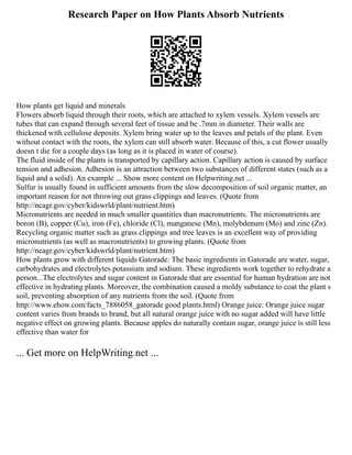 Research Paper on How Plants Absorb Nutrients
How plants get liquid and minerals
Flowers absorb liquid through their roots, which are attached to xylem vessels. Xylem vessels are
tubes that can expand through several feet of tissue and be .7mm in diameter. Their walls are
thickened with cellulose deposits. Xylem bring water up to the leaves and petals of the plant. Even
without contact with the roots, the xylem can still absorb water. Because of this, a cut flower usually
doesn t die for a couple days (as long as it is placed in water of course).
The fluid inside of the plants is transported by capillary action. Capillary action is caused by surface
tension and adhesion. Adhesion is an attraction between two substances of different states (such as a
liquid and a solid). An example ... Show more content on Helpwriting.net ...
Sulfur is usually found in sufficient amounts from the slow decomposition of soil organic matter, an
important reason for not throwing out grass clippings and leaves. (Quote from
http://ncagr.gov/cyber/kidswrld/plant/nutrient.htm)
Micronutrients are needed in much smaller quantities than macronutrients. The micronutrients are
boron (B), copper (Cu), iron (Fe), chloride (Cl), manganese (Mn), molybdenum (Mo) and zinc (Zn).
Recycling organic matter such as grass clippings and tree leaves is an excellent way of providing
micronutrients (as well as macronutrients) to growing plants. (Quote from
http://ncagr.gov/cyber/kidswrld/plant/nutrient.htm)
How plants grow with different liquids Gatorade: The basic ingredients in Gatorade are water, sugar,
carbohydrates and electrolytes potassium and sodium. These ingredients work together to rehydrate a
person...The electrolytes and sugar content in Gatorade that are essential for human hydration are not
effective in hydrating plants. Moreover, the combination caused a moldy substance to coat the plant s
soil, preventing absorption of any nutrients from the soil. (Quote from
http://www.ehow.com/facts_7886058_gatorade good plants.html) Orange juice: Orange juice sugar
content varies from brands to brand, but all natural orange juice with no sugar added will have little
negative effect on growing plants. Because apples do naturally contain sugar, orange juice is still less
effective than water for
... Get more on HelpWriting.net ...
 