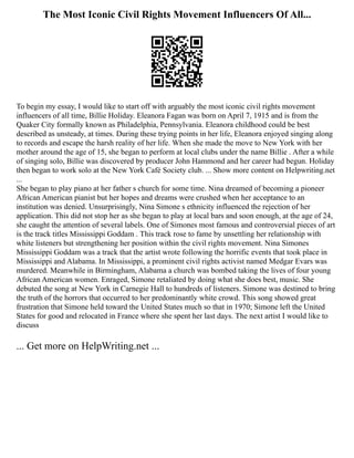The Most Iconic Civil Rights Movement Influencers Of All...
To begin my essay, I would like to start off with arguably the most iconic civil rights movement
influencers of all time, Billie Holiday. Eleanora Fagan was born on April 7, 1915 and is from the
Quaker City formally known as Philadelphia, Pennsylvania. Eleanora childhood could be best
described as unsteady, at times. During these trying points in her life, Eleanora enjoyed singing along
to records and escape the harsh reality of her life. When she made the move to New York with her
mother around the age of 15, she began to perform at local clubs under the name Billie . After a while
of singing solo, Billie was discovered by producer John Hammond and her career had begun. Holiday
then began to work solo at the New York Café Society club. ... Show more content on Helpwriting.net
...
She began to play piano at her father s church for some time. Nina dreamed of becoming a pioneer
African American pianist but her hopes and dreams were crushed when her acceptance to an
institution was denied. Unsurprisingly, Nina Simone s ethnicity influenced the rejection of her
application. This did not stop her as she began to play at local bars and soon enough, at the age of 24,
she caught the attention of several labels. One of Simones most famous and controversial pieces of art
is the track titles Mississippi Goddam . This track rose to fame by unsettling her relationship with
white listeners but strengthening her position within the civil rights movement. Nina Simones
Mississippi Goddam was a track that the artist wrote following the horrific events that took place in
Mississippi and Alabama. In Mississippi, a prominent civil rights activist named Medgar Evars was
murdered. Meanwhile in Birmingham, Alabama a church was bombed taking the lives of four young
African American women. Enraged, Simone retaliated by doing what she does best, music. She
debuted the song at New York in Carnegie Hall to hundreds of listeners. Simone was destined to bring
the truth of the horrors that occurred to her predominantly white crowd. This song showed great
frustration that Simone held toward the United States much so that in 1970; Simone left the United
States for good and relocated in France where she spent her last days. The next artist I would like to
discuss
... Get more on HelpWriting.net ...
 