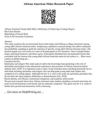 African American Males Research Paper
African American Young Adult Male s Deficiency of Achieving a College Degree
Sha Calya Daniels
Department of Social Work
Texas A M University Commerce
Abstract
This study examines the environmental factors that impact and influence college attainment among
young adult African American males. Employing a qualitative research design, the author conducted
non probability sampling to guide the selection of specific young adult African American males. The
desired sample size will consist of a total of 90 participants at all 9 locations. These included barber
shops, mall/retail locations, and fitness gyms. Participants identified four environmental factors that
correlated with the reasons why young adult African American males do not achieve a ... Show more
content on Helpwriting.net ...
Literature Review
Spirituality and religion This study seeks to add to the knowledge base pertaining to the role of
spirituality and religion in the educational experiences and outcomes of African American (male)
students (Jett, 2010). It is important to have values of any kind that mean something personally for an
individual including spirituality and religion, this can help guide young adult male further into
completion of a college degree. Although the four A.A. men in the study are spiritually grounded, they
do not share the same religious affiliations or denominations (Jett, 2010).
Racial identity, self efficacy, institutional integration, and academic achievement
The previous research shows how African American male students attending a research university are
more involved interaction with faculty and are culturally competent. This great way for A.A. males to
further their growth and interactions while continuing
... Get more on HelpWriting.net ...
 