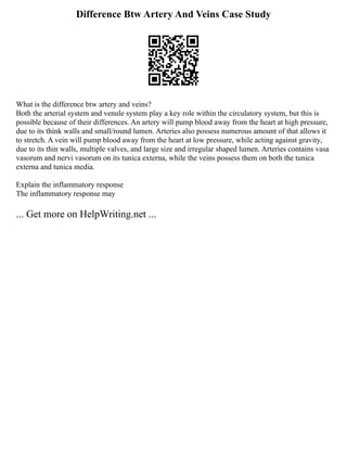 Difference Btw Artery And Veins Case Study
What is the difference btw artery and veins?
Both the arterial system and venule system play a key role within the circulatory system, but this is
possible because of their differences. An artery will pump blood away from the heart at high pressure,
due to its think walls and small/round lumen. Arteries also possess numerous amount of that allows it
to stretch. A vein will pump blood away from the heart at low pressure, while acting against gravity,
due to its thin walls, multiple valves, and large size and irregular shaped lumen. Arteries contains vasa
vasorum and nervi vasorum on its tunica externa, while the veins possess them on both the tunica
externa and tunica media.
Explain the inflammatory response
The inflammatory response may
... Get more on HelpWriting.net ...
 