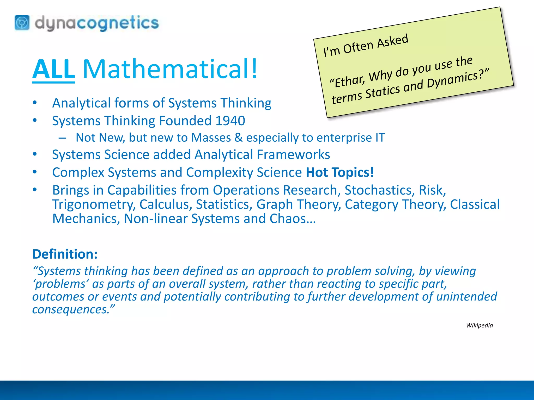 ALL Mathematical! 
• Analytical forms of Systems Thinking 
• Systems Thinking Founded 1940 
– Not New, but new to Masses & especially to enterprise IT 
• Systems Science added Analytical Frameworks 
• Complex Systems and Complexity Science Hot Topics! 
• Brings in Capabilities from Operations Research, Stochastics, Risk, 
Trigonometry, Calculus, Statistics, Graph Theory, Category Theory, Classical 
Mechanics, Non-linear Systems and Chaos… 
Definition: 
“Systems thinking has been defined as an approach to problem solving, by viewing 
‘problems’ as parts of an overall system, rather than reacting to specific part, 
outcomes or events and potentially contributing to further development of unintended 
consequences.” 
Wikipedia 
 
