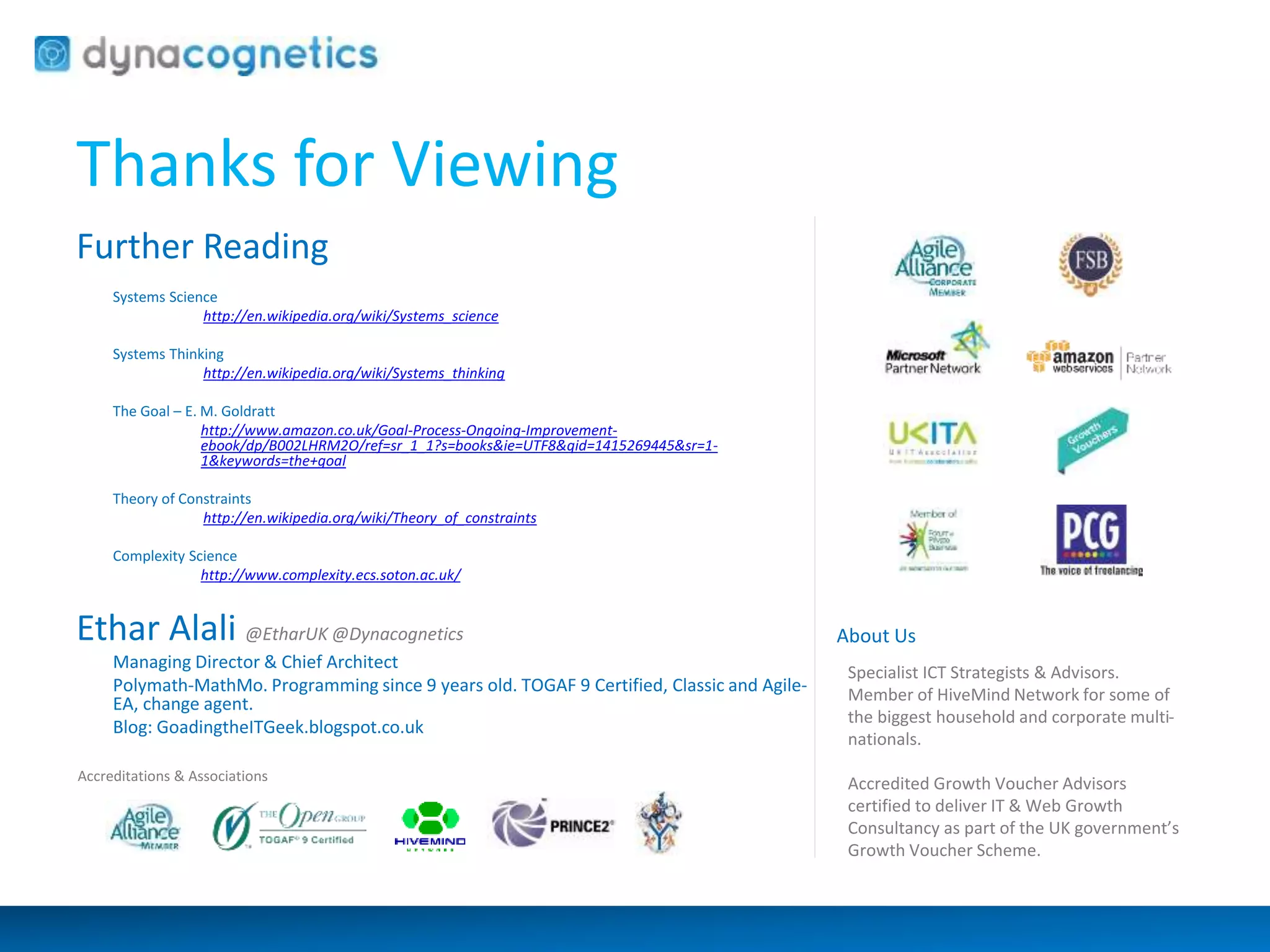 Thanks for Viewing 
Further Reading 
Systems Science 
http://en.wikipedia.org/wiki/Systems_science 
Systems Thinking 
http://en.wikipedia.org/wiki/Systems_thinking 
The Goal – E. M. Goldratt 
http://www.amazon.co.uk/Goal-Process-Ongoing-Improvement-ebook/ 
dp/B002LHRM2O/ref=sr_1_1?s=books&ie=UTF8&qid=1415269445&sr=1- 
1&keywords=the+goal 
Theory of Constraints 
http://en.wikipedia.org/wiki/Theory_of_constraints 
Complexity Science 
http://www.complexity.ecs.soton.ac.uk/ 
Ethar Alali @EtharUK @Dynacognetics 
Managing Director & Chief Architect 
Polymath-MathMo. Programming since 9 years old. TOGAF 9 Certified, Classic and Agile- 
EA, change agent. 
Blog: GoadingtheITGeek.blogspot.co.uk 
About Us 
Specialist ICT Strategists & Advisors. 
Member of HiveMind Network for some of 
the biggest household and corporate multi-nationals. 
Accredited Growth Voucher Advisors 
certified to deliver IT & Web Growth 
Consultancy as part of the UK government’s 
Growth Voucher Scheme. 
Accreditations & Associations 
