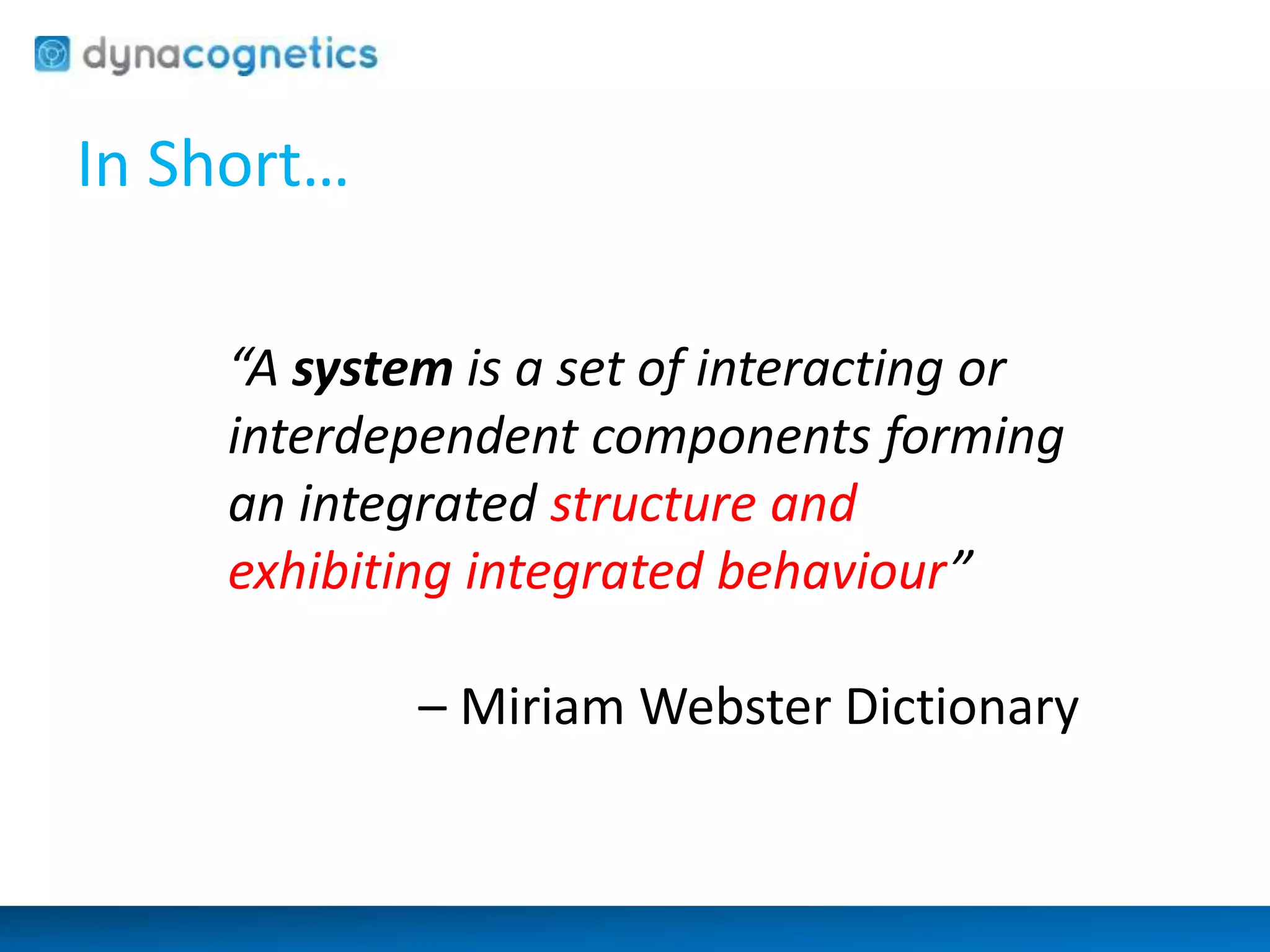 In Short… 
“A system is a set of interacting or 
interdependent components forming 
an integrated structure and 
exhibiting integrated behaviour” 
– Miriam Webster Dictionary 
 