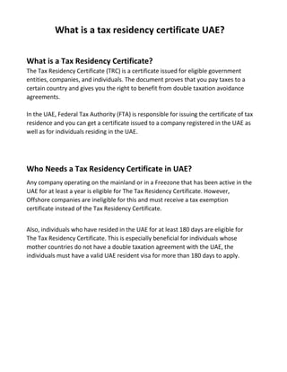 What is a tax residency certificate UAE?
What is a Tax Residency Certificate?
The Tax Residency Certificate (TRC) is a certificate issued for eligible government
entities, companies, and individuals. The document proves that you pay taxes to a
certain country and gives you the right to benefit from double taxation avoidance
agreements.
In the UAE, Federal Tax Authority (FTA) is responsible for issuing the certificate of tax
residence and you can get a certificate issued to a company registered in the UAE as
well as for individuals residing in the UAE.
Who Needs a Tax Residency Certificate in UAE?
Any company operating on the mainland or in a Freezone that has been active in the
UAE for at least a year is eligible for The Tax Residency Certificate. However,
Offshore companies are ineligible for this and must receive a tax exemption
certificate instead of the Tax Residency Certificate.
Also, individuals who have resided in the UAE for at least 180 days are eligible for
The Tax Residency Certificate. This is especially beneficial for individuals whose
mother countries do not have a double taxation agreement with the UAE, the
individuals must have a valid UAE resident visa for more than 180 days to apply.
 