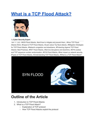 What is a TCP Flood Attack?
ByCyber Security Expert
MAY 17, 2023 #ACK Flood Attacks, #and how to mitigate and prevent them., #How TCP Flood
Attacks Work, #Impact of TCP Flood Attacks, #Learn about Tcp flood attacks, #Mitigation Strategies
for TCP Flood Attacks, #Network congestion and slowdowns, #Protecting Against TCP Flood
Attacks: Best Practices, #RST Flood Attacks, #Service disruptions and downtime, #SYN cookies
and TCP sequence number randomization, #SYN Flood Attacks, #their impact on network security,
#Types of TCP Flood Attacks, #Understanding TCP Flood Attacks, #What is a TCP Flood Attack?
Outline of the Article
1. Introduction to TCP Flood Attacks
2. What is a TCP Flood Attack?
○ Explanation of TCP protocol
○ How TCP Flood Attacks exploit the protocol
 