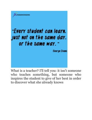 What is a teacher? I'll tell you: it isn't someone
who teaches something, but someone who
inspires the student to give of her best in order
to discover what she already knows

 