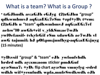 What is a team? What is a Group ?
• tzGJhudk av;zGJh cGJyg (2)zGJhu “group”
qdkwmbmvJ aqG;aEG;7rSm +zpf+yD; t=cm;
(2)zGJh u “team” qdkwmbmvJ aqG;aEG;7ef
aehw"l0 awGh+rif v_yf&Sm;ae7wJh
ywf0ef;usif- tvkyfcGif rSm xdawGh ae7wJh vl
awG tajumif; bJ pOf;pm;junfhyg-aqG;aEG;juyg
(15 minutes)
=yD;vsif “group” & “team” eJh ywfoufvhdk
hrdrd udk ay;xm;aom sticker pm&Guf
ay:rSma7; +yD; flip chart ay:rSm vmuyfyg -rdrd
wdkh wif+ycsufudk wpfa,mufrSwdkwdk eJh

 