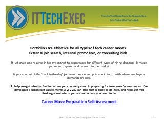 Portfolios are effective for all types of tech career moves:
external job search, internal promotion, or consulting bids.
It just makes more sense in today’s market to be prepared for different types of hiring demands. It makes
you more prepared and relevant to the market.
It gets you out of the “back in the day” job search mode and puts you in touch with where employer’s
demands are now.
To help you get a better feel for where you currently stand in preparing for tomorrow’s career move, I’ve
developed a simple self-assessment survey you can take that is quick to do, free, and helps get you
thinking about where you are and where you need to be:
Career Move Preparation Self-Assessment
866.755.9800 stephen@ittechexec.com 10
From the Tech Market Zoo to the Corporate Goo...
Let’s Protect What You’ve Built.
 