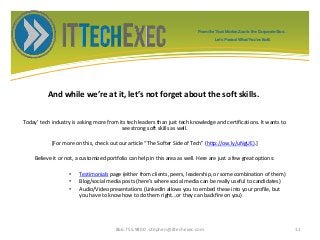 And while we’re at it, let’s not forget about the soft skills.
Today’ tech industry is asking more from its tech leaders than just tech knowledge and certifications. It wants to
see strong soft skills as well.
*For more on this, check out our article “The Softer Side of Tech” (http://ow.ly/uNgUE).]
Believe it or not, a customized portfolio can help in this area as well. Here are just a few great options:
• Testimonials page (either from clients, peers, leadership, or some combination of them)
• Blog/social media posts (here’s where social media can be really useful to candidates)
• Audio/Video presentations (LinkedIn allows you to embed these into your profile, but
you have to know how to do them right…or they can backfire on you)
866.755.9800 stephen@ittechexec.com 11
From the Tech Market Zoo to the Corporate Goo...
Let’s Protect What You’ve Built.
 