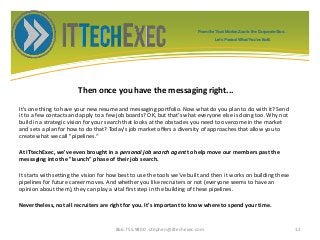 Then once you have the messaging right...
It's one thing to have your new resume and messaging portfolio. Now what do you plan to do with it? Send
it to a few contacts and apply to a few job boards? OK, but that's what everyone else is doing too. Why not
build in a strategic vision for your search that looks at the obstacles you need to overcome in the market
and sets a plan for how to do that? Today's job market offers a diversity of approaches that allow you to
create what we call "pipelines.“
At ITtechExec, we've even brought in a personal job search agent to help move our members past the
messaging into the "launch" phase of their job search.
It starts with setting the vision for how best to use the tools we've built and then it works on building these
pipelines for future career moves. And whether you like recruiters or not (everyone seems to have an
opinion about them), they can play a vital first step in the building of these pipelines.
Nevertheless, not all recruiters are right for you. It's important to know where to spend your time.
866.755.9800 stephen@ittechexec.com 12
From the Tech Market Zoo to the Corporate Goo...
Let’s Protect What You’ve Built.
 