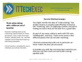 Think online dating
with a different set of
benefits!
You might not like the idea of “online dating,” but
studies show it is actually quite effective at least at
the “matching” part. So applying a similar concept to
finding recruiters that are the best fit is a good idea.
As part of my career advisory work with CIO.com,
TechRepublic, and Dice, I have come across a few
different places that do recruiter matching.
I formed a partnership with one in particular as I
think it does the best job all around.
It provides you with the recruiters best suited to you
that you can then reach out and build a strong
pipeline with.
Recruiter matching starts out by
conducting research based on certain
parameters, such as type of recruiter,
location, specialty areas, etc., and then
compiles a list of those that match up
with those parameters.
It then launches a campaign for you to
introduce you to those recruiters.
866.755.9800 stephen@ittechexec.com 13
From the Tech Market Zoo to the Corporate Goo...
Let’s Protect What You’ve Built.
Recruiter Matching Campaigns
 