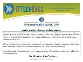 And now we have Sue, our Job Search Agent.
If ever there were an answer to prayer, music to our ears, or a sight for sore eyes (you get the drift), Sue is it. Blending a unique background
in managing both IT and telecom day-to-day operations with extensive hiring and recruitment experience for small/mid-sized organizations as
well as for a prominent Fortune 1000 company, Sue has been up close and personal with HR, and has had to wade through layoffs,
acquisitions, and corporate restructuring. (That means she's a veteran of the job market zoo and has been so deep in corporate goo that
nothing surprises her anymore!)
Together, we’ve devised a three-phase “NoNonsense” employer profiling solution that gives members another alternative to the job board
“rat race” and, the best part of all, provides personal job search support, so that each member has their very own job search “agent” helping
them to zero in on and find contacts at prime employers best suited for them. I know this is something truly unique!
Sue also helps conduct our 45-minute introductory strategic visioning consult calls that get our members moving from the messaging stage
into the execution stage. She helps get you moving toward a strategy for your search and provides advice on how to enhance on the standby
methods you typically use.
866.755.9800 stephen@ittechexec.com 14
But of course, there’s more…
From the Tech Market Zoo to the Corporate Goo...
Let’s Protect What You’ve Built.
 