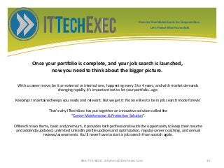 Once your portfolio is complete, and your job search is launched,
now you need to think about the bigger picture.
With a career move, be it an external or internal one, happening every 3 to 4 years, and with market demands
changing rapidly, it’s important not to let your portfolio…age.
Keeping it maintained keeps you ready and relevant. But we get it: No one likes to be in job search mode forever.
That’s why ITtechExec has put together an innovative solution called the
“Career Maintenance & Protection Solution”.
Offered in two forms, basic and premium, it provides tech professionals with the opportunity to keep their resume
and addenda updated, unlimited LinkedIn profile updates and optimization, regular career coaching, and annual
reviews/assessments. You’ll never have to start a job search from scratch again.
866.755.9800 stephen@ittechexec.com 15
From the Tech Market Zoo to the Corporate Goo...
Let’s Protect What You’ve Built.
 
