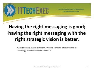 Having the right messaging is good;
having the right messaging with the
right strategic vision is better.
866.755.9800 stephen@ittechexec.com 16
From the Tech Market Zoo to the Corporate Goo...
Let’s Protect What You’ve Built.
Call it holistic. Call it different. We like to think of it in terms of
allowing us to track results and ROI.
 