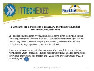 But then the job market began to change, my priorities shifted, and job
security was, well, less secure.
866.755.9800 stephen@ittechexec.com 18
So I decided to go back for my MBA and obtain some other credentials (sound
familiar?), which cost me thousands and thousands (and thousands) of dollars
(just ask my lovely bride who helped pay for them!). I even clawed my way
through the Six Sigma process to become a Black Belt.
It was a great experience, but after two years of working full time and taking
night classes, when I graduated, the job market wasn’t much better, competition
for internal promotions was greater, and I wasn’t the only one with an MBA, a
Black Belt, etc.
 