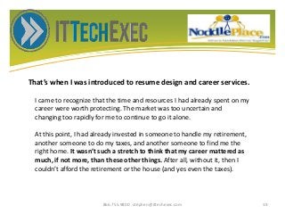 That’s when I was introduced to resume design and career services.
866.755.9800 stephen@ittechexec.com 19
I came to recognize that the time and resources I had already spent on my
career were worth protecting. The market was too uncertain and
changing too rapidly for me to continue to go it alone.
At this point, I had already invested in someone to handle my retirement,
another someone to do my taxes, and another someone to find me the
right home. It wasn’t such a stretch to think that my career mattered as
much, if not more, than these other things. After all, without it, then I
couldn’t afford the retirement or the house (and yes even the taxes).
 
