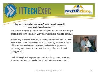 I began to see where resume/career services could
play an integral part…
866.755.9800 stephen@ittechexec.com 20
in not only helping people to secure jobs but also in building in
protections to the careers we’ve all worked so hard to achieve.
Eventually, my wife, Sheree, and I began our own firm in 2001
called “No Stone Unturned” in 2001. Initially, we had a small
office where we hosted seminars and workshops, wrote
resumes, and served a cross section of professionals and
backgrounds.
And although writing resumes and teaching some seminars
was fine, we wanted to do better. And we knew we could.
 