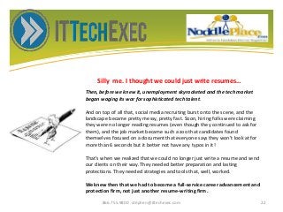 Silly me. I thought we could just write resumes…
866.755.9800 stephen@ittechexec.com 22
Then, before we knew it, unemployment skyrocketed and the tech market
began waging its war for sophisticated tech talent.
And on top of all that, social media recruiting burst onto the scene, and the
landscape became pretty messy, pretty fast. Soon, hiring folks were claiming
they were no longer reading resumes (even though they continued to ask for
them), and the job market became such a zoo that candidates found
themselves focused on a document that everyone says they won't look at for
more than 6 seconds but it better not have any typos in it!
That’s when we realized that we could no longer just write a resume and send
our clients on their way. They needed better preparation and lasting
protections. They needed strategies and tools that, well, worked.
We knew then that we had to become a full-service career advancement and
protection firm, not just another resume-writing firm.
 