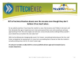 95% of technical leaders obsess over the resume even though they don't
believe it has much value.
866.755.9800 stephen@ittechexec.com 23
So we asked ourselves, if you know the market is a zoo, that resumes aren't likely to be read, and
that obstacles like age or experience are more pronounced than ever, why would you (a) keep
approaching it from the same angle over and over or (b) sit back and do nothing? Why wouldn't
you instead focus on where the real value lies?
With tech professionals changing jobs every 3 to 4 years, consulting/contracting on the rise, and
fierce competition for promotions, it's time to try something that is based on how the market is
actually working now, not 10, 15, even 5 years ago.
It's why we've made a radical shift to a more portfolio-driven approach instead of just a
resume-based one.
 