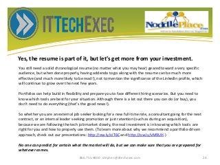 Yes, the resume is part of it, but let’s get more from your investment.
866.755.9800 stephen@ittechexec.com 24
You still need a solid chronological resume (no matter what you may hear) geared toward a very specific
audience, but when done properly, having addenda to go along with the resume can be much more
effective (and much more likely to be read!), not to mention the significance of the LinkedIn profile, which
will continue to grow over the next few years.
Portfolios can help build in flexibility and prepare you to face different hiring scenarios. But you need to
know which tools are best for your situation. Although there is a lot out there you can do (or buy), you
don't need to do everything (that's the good news!).
So whether you are an external job seeker looking for a new full-time role, a consultant going for the next
contract, or an internal leader seeking promotion or just retention (such as during an acquisition),
because we are following the tech job market closely, the real investment is in knowing which tools are
right for you and how to properly use them. (To learn more about why we recommend a portfolio-driven
approach, check out our presentations: http://ow.ly/viT6C and http://ow.ly/vM9UH.)
No one can predict for certain what the market will do, but we can make sure that you are prepared for
whatever comes.
 