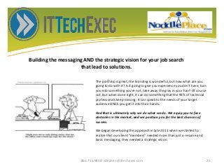 Building the messaging AND the strategic vision for your job search
that lead to solutions.
866.755.9800 stephen@ittechexec.com 25
The portfolio is great, the branding is wonderful, but now what are you
going to do with it? Is it going to give you experience you don't have, turn
you into something you're not, take away the gray in your hair? Of course
not. But when done right, it can do something that the 95% of technical
professionals keep missing: It can speak to the needs of your target
audience ONCE you get it into their hands.
And that is ultimately why we do what we do. We equip you to face
obstacles in the market, and we position you for the best chances of
success.
We began developing this approach in late 2011 when we started to
realize that our client “members” needed more than just a resume and
basic messaging; they needed a strategic vision.
 