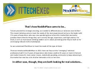 That’s how NoddlePlace came to be…
866.755.9800 stephen@ittechexec.com 26
To best provide this strategic visioning, we needed to differentiate our solutions even further!
This meant tailoring some to meet the needs of the more experienced tech pro, the leader with
15+ years of experience who was now wondering how to face this market that seemed to
penalize them often for things they can’t control, like age, experience, and high salaries. For
them, it isn’t so much about climbing ladders as it is about protecting what they’ve built so far
and staying relevant to the marketplace.
So we customized ITtechExec to meet the needs of this type of client.
Then we introduced NoddlePlace in 2013. Here we focus on the “emerging” technical
professional with 5 to 15 years of experience who knows another 25 years or more in the tech
job market means 8+ more career moves, statistically speaking, and wants to keep advancing in
the market but now has a lot of other demands on his or her time.
In either case, though, they are both looking for real solutions…
 