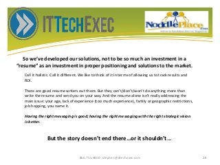 So we’ve developed our solutions, not to be so much an investment in a
“resume” as an investment in proper positioning and solutions to the market.
866.755.9800 stephen@ittechexec.com 28
Call it holistic. Call it different. We like to think of it in terms of allowing us to track results and
ROI.
There are good resume writers out there. But they can’t/don’t/won’t do anything more than
write the resume and send you on your way. And the resume alone isn’t really addressing the
main issue: your age, lack of experience (too much experience), family or geographic restrictions,
job hopping, you name it.
Having the right messaging is good; having the right messaging with the right strategic vision
is better.
But the story doesn’t end there…or it shouldn’t…
 
