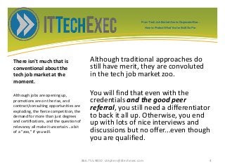 There isn't much that is
conventional about the
tech job market at the
moment.
Although traditional approaches do
still have merit, they are convoluted
in the tech job market zoo.
You will find that even with the
credentials and the good peer
referral, you still need a differentiator
to back it all up. Otherwise, you end
up with lots of nice interviews and
discussions but no offer...even though
you are qualified.
Although jobs are opening up,
promotions are on the rise, and
contract/consulting opportunities are
exploding, the fierce competition, the
demand for more than just degrees
and certifications, and the question of
relevancy all make it uncertain...a bit
of a "zoo," if you will.
866.755.9800 stephen@ittechexec.com 4
From Tech Job Market Zoo to Corporate Goo...
How to Protect What You’ve Built So Far.
 