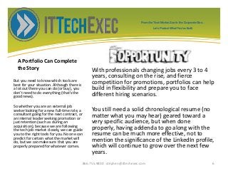 A Portfolio Can Complete
the Story With professionals changing jobs every 3 to 4
years, consulting on the rise, and fierce
competition for promotions, portfolios can help
build in flexibility and prepare you to face
different hiring scenarios.
You still need a solid chronological resume (no
matter what you may hear) geared toward a
very specific audience, but when done
properly, having addenda to go along with the
resume can be much more effective, not to
mention the significance of the LinkedIn profile,
which will continue to grow over the next few
years.
But you need to know which tools are
best for your situation. Although there is
a lot out there you can do (or buy), you
don't need to do everything (that's the
good news).
So whether you are an external job
seeker looking for a new full-time role, a
consultant going for the next contract, or
an internal leader seeking promotion or
just retention (such as during an
acquisition), because we are following
the tech job market closely, we can guide
you to the right tools for you. No one can
predict for certain what the market will
do, but we can make sure that you are
properly prepared for whatever comes.
866.755.9800 stephen@ittechexec.com 6
From the Tech Market Zoo to the Corporate Goo...
Let’s Protect What You’ve Built.
 