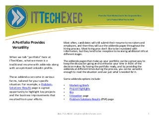 A Portfolio Provides
Versatility
Most often, candidates will still submit their resume to recruiters and
employers, and then they will use the addenda pages throughout the
hiring process. Most hiring pros don’t like to be inundated with
information, but they tend to be receptive to receiving additional info at
different stages.
The addenda pages that make up your portfolio can be a great way to
keep the discussion going and to enhance your time in front of the
decision maker. By having the portfolio ready, and by providing the
addenda at different times during the process, you can be versatile
enough to read the situation and use just what’s needed for it.
Some addenda options include:
• Marketing Briefs
• Project Highlights
• Bio
• Innovation page
• Problem-Solutions-Results (PSR) page
When we talk “portfolio” here at
ITtechExec, what we mean is a
traditional resume with addenda along
with an optimized LinkedIn profile.
These addenda can come in various
forms, tailored for your specific
situation. For example, a Problem-
Solutions-Results page is a great
opportunity to highlight key projects
and the business improvements that
resulted from your efforts.
866.755.9800 stephen@ittechexec.com 7
From the Tech Market Zoo to the Corporate Goo...
Let’s Protect What You’ve Built.
 