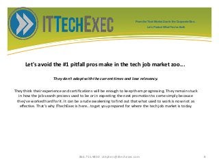 Let's avoid the #1 pitfall pros make in the tech job market zoo...
They don't adapt with the current times and lose relevancy.
They think their experience and certifications will be enough to keep them progressing. They remain stuck
in how the job search process used to be or in expecting the next promotion to come simply because
they've worked hard for it. It can be a rude awakening to find out that what used to work is now not as
effective. That's why ITtechExec is here...to get you prepared for where the tech job market is today.
866.755.9800 stephen@ittechexec.com 8
From the Tech Market Zoo to the Corporate Goo...
Let’s Protect What You’ve Built.
 
