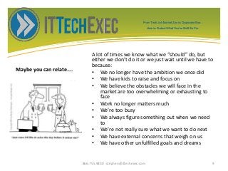 Maybe you can relate….
A lot of times we know what we “should” do, but
either we don’t do it or we just wait until we have to
because:
• We no longer have the ambition we once did
• We have kids to raise and focus on
• We believe the obstacles we will face in the
market are too overwhelming or exhausting to
face
• Work no longer matters much
• We’re too busy
• We always figure something out when we need
to
• We’re not really sure what we want to do next
• We have external concerns that weigh on us
• We have other unfulfilled goals and dreams
866.755.9800 stephen@ittechexec.com 9
From Tech Job Market Zoo to Corporate Goo...
How to Protect What You’ve Built So Far.
 
