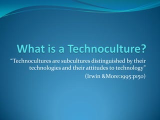 “Technocultures are subcultures distinguished by their
      technologies and their attitudes to technology”
                             (Irwin &More:1995:p150)
 