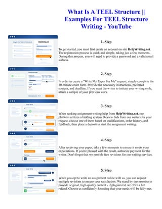 What Is A TEEL Structure ||
Examples For TEEL Structure
Writing - YouTube
1. Step
To get started, you must first create an account on site HelpWriting.net.
The registration process is quick and simple, taking just a few moments.
During this process, you will need to provide a password and a valid email
address.
2. Step
In order to create a "Write My Paper For Me" request, simply complete the
10-minute order form. Provide the necessary instructions, preferred
sources, and deadline. If you want the writer to imitate your writing style,
attach a sample of your previous work.
3. Step
When seeking assignment writing help from HelpWriting.net, our
platform utilizes a bidding system. Review bids from our writers for your
request, choose one of them based on qualifications, order history, and
feedback, then place a deposit to start the assignment writing.
4. Step
After receiving your paper, take a few moments to ensure it meets your
expectations. If you're pleased with the result, authorize payment for the
writer. Don't forget that we provide free revisions for our writing services.
5. Step
When you opt to write an assignment online with us, you can request
multiple revisions to ensure your satisfaction. We stand by our promise to
provide original, high-quality content - if plagiarized, we offer a full
refund. Choose us confidently, knowing that your needs will be fully met.
What Is A TEEL Structure || Examples For TEEL Structure Writing - YouTube What Is A TEEL Structure ||
Examples For TEEL Structure Writing - YouTube
 