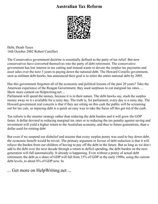 Australian Tax Reform
Debt, Death Taxes
16th October 2002 Robert Camilleri
The Conservative government doctrine is essentially defined as the party of tax relief. But now
conservatives have converted themselves into the party of debt retirement. The conservative
government has lost interest in tax cutting and instead wants to devote the surplus tax payments and
asset sales over the next 3 years to paying down the national debt. The Howard Costello government,
seen as militant debt hawks, has announced their goal is to retire the entire national debt by 2005.
Has this government forgotten all of the economic and political lessons of the past 20 years? Take the
American experience of the Reagan Government, they used surpluses to cut marginal tax rates, ...
Show more content on Helpwriting.net ...
Parliament will spend the money, because it is in their nature. The debt hawks say, stash the surplus
money away so it s available for a rainy day. The truth is, for parliament; every day is a rainy day. The
Howard government real concern is that if they are sitting on this cash the public will be screaming
out for tax cuts, so repaying debt is a quick an easy way to take the focus off this get rid of the cash.
Tax reform is the smarter strategy rather than reducing the debt burden and it will grow the GDP
faster. A dollar devoted to reducing marginal tax rates or to reducing the tax penalty against saving and
investment will yield a higher return to the Australian economy, and thus to future generations, than a
dollar used for retiring debt
But even if we suspend our disbelief and assume that every surplus penny was used to buy down debt,
the economic benefit would be trivial. The primary argument in favour of debt reduction is that it will
relieve the burden from our children of having to pay off the debt in the future. But as long as we don t
add to the debt over the next decade through a return to deficit spending, the debt burden on the next
generation will fall automatically. It already is happening. Even without a penny of actual debt
retirement, the debt as a share of GDP will fall from 15% of GDP in the early 1990s, using the current
debt levels, to about 8% of GDP now. In
... Get more on HelpWriting.net ...
 