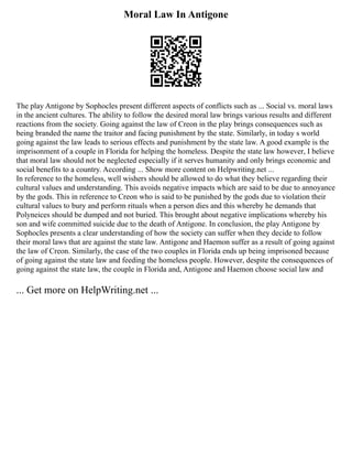 Moral Law In Antigone
The play Antigone by Sophocles present different aspects of conflicts such as ... Social vs. moral laws
in the ancient cultures. The ability to follow the desired moral law brings various results and different
reactions from the society. Going against the law of Creon in the play brings consequences such as
being branded the name the traitor and facing punishment by the state. Similarly, in today s world
going against the law leads to serious effects and punishment by the state law. A good example is the
imprisonment of a couple in Florida for helping the homeless. Despite the state law however, I believe
that moral law should not be neglected especially if it serves humanity and only brings economic and
social benefits to a country. According ... Show more content on Helpwriting.net ...
In reference to the homeless, well wishers should be allowed to do what they believe regarding their
cultural values and understanding. This avoids negative impacts which are said to be due to annoyance
by the gods. This in reference to Creon who is said to be punished by the gods due to violation their
cultural values to bury and perform rituals when a person dies and this whereby he demands that
Polyneices should be dumped and not buried. This brought about negative implications whereby his
son and wife committed suicide due to the death of Antigone. In conclusion, the play Antigone by
Sophocles presents a clear understanding of how the society can suffer when they decide to follow
their moral laws that are against the state law. Antigone and Haemon suffer as a result of going against
the law of Creon. Similarly, the case of the two couples in Florida ends up being imprisoned because
of going against the state law and feeding the homeless people. However, despite the consequences of
going against the state law, the couple in Florida and, Antigone and Haemon choose social law and
... Get more on HelpWriting.net ...
 