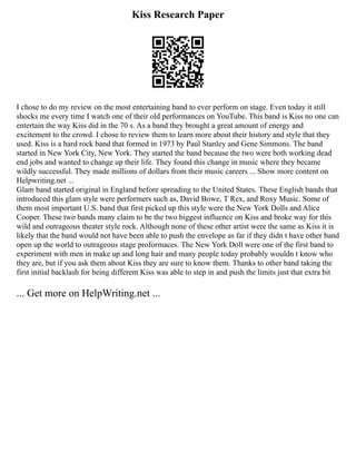 Kiss Research Paper
I chose to do my review on the most entertaining band to ever perform on stage. Even today it still
shocks me every time I watch one of their old performances on YouTube. This band is Kiss no one can
entertain the way Kiss did in the 70 s. As a band they brought a great amount of energy and
excitement to the crowd. I chose to review them to learn more about their history and style that they
used. Kiss is a hard rock band that formed in 1973 by Paul Stanley and Gene Simmons. The band
started in New York City, New York. They started the band because the two were both working dead
end jobs and wanted to change up their life. They found this change in music where they became
wildly successful. They made millions of dollars from their music careers ... Show more content on
Helpwriting.net ...
Glam band started original in England before spreading to the United States. These English bands that
introduced this glam style were performers such as, David Bowe, T Rex, and Roxy Music. Some of
them most important U.S. band that first picked up this style were the New York Dolls and Alice
Cooper. These two bands many claim to be the two biggest influence on Kiss and broke way for this
wild and outrageous theater style rock. Although none of these other artist were the same as Kiss it is
likely that the band would not have been able to push the envelope as far if they didn t have other band
open up the world to outrageous stage proformaces. The New York Doll were one of the first band to
experiment with men in make up and long hair and many people today probably wouldn t know who
they are, but if you ask them about Kiss they are sure to know them. Thanks to other band taking the
first initial backlash for being different Kiss was able to step in and push the limits just that extra bit
... Get more on HelpWriting.net ...
 