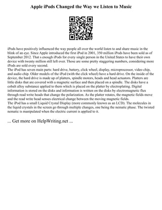 Apple iPods Changed the Way we Listen to Music
iPods have positively influenced the way people all over the world listen to and share music in the
blink of an eye. Since Apple introduced the first iPod in 2001, 350 million iPods have been sold as of
September 2012. That s enough iPods for every single person in the United States to have their own
device with twenty million still left over. Those are some pretty staggering numbers, considering more
iPods are sold every second.
The iPod has seven main parts: hard drive, battery, click wheel, display, microprocessor, video chip,
and audio chip. Older models of the iPod (with the click wheel) have a hard drive. On the inside of the
device, the hard drive is made up of platters, spindle motors, heads and head actuators. Platters are
little disks that are covered with a magnetic surface and then placed on a spindle. The disks have a
cobalt alloy substance applied to them which is placed on the platter by electroplating. Digital
information is stored on the disks and information is written on the disks by electromagnetic flux
through read write heads that change the polarization. As the platter rotates, the magnetic fields move
and the read write head senses electrical change between the moving magnetic fields.
The iPod has a small Liquid Crystal Display (more commonly known as an LCD). The molecules in
the liquid crystals in the screen go through multiple changes, one being the nematic phase. The twisted
nematic is manipulated when the electric current is applied to it.
... Get more on HelpWriting.net ...
 